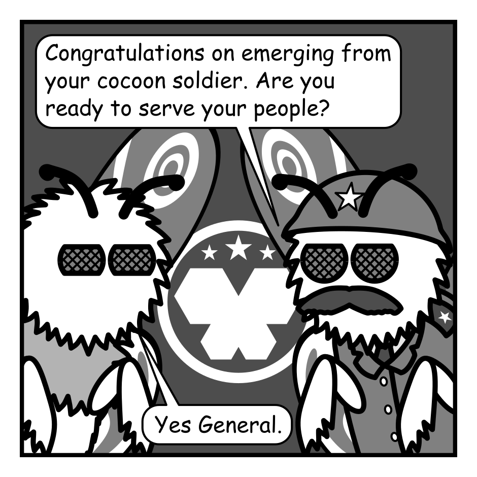 A black, white, and grey comic featuring a pair of moths, one of which is dressed as a military general.
Panel 1.
General: Congratulations on emerging from your cocoon soldier. Are you ready to serve your people?
Moth: Yes General.
Panel 2.
Close up on the General.
General: Good. As you know the mission of the Moth Corps is to combat the enemies of moth kind. Bright lights. Computers. And Batman.
Panel 3.
Close up on the regular moth.
Moth: General, every moth feels the hatred of bright lights deep in their thorax. And we all know the computers must be made to pay for their many sins.
Panel 4.
Zoom back out to both moths.
Moth: But Batman? Doesn't he fight crime?
General: Indeed he does soldier.
Panel 5.
Close up as the general gets in close to the other Moth.
General, intense: And where do you think he gets the protein to maintain his crime fighting physique?
Panel 6.
Cut to an image of Batman on the top of a building munching happily on a moth. He has another held in his hands. A city, with the bat signal over it, is visible in the background. Three other moths mill about near by.
Moth 1: He got Jimothy!
Moth 2: Abort! Abort!